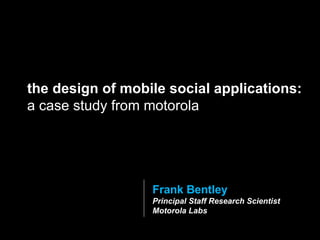 Frank Bentley Principal Staff Research Scientist Motorola Labs the design of mobile social applications:  a case study from motorola 