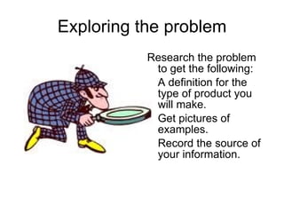 Exploring the problem Research the problem to get the following: A definition for the type of product you will make. Get pictures of examples. Record the source of your information. 