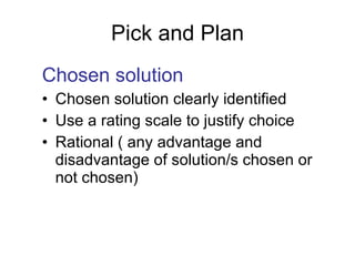 Pick and Plan Chosen solution Chosen solution clearly identified Use a rating scale to justify choice Rational ( any advantage and disadvantage of solution/s chosen or not chosen) 