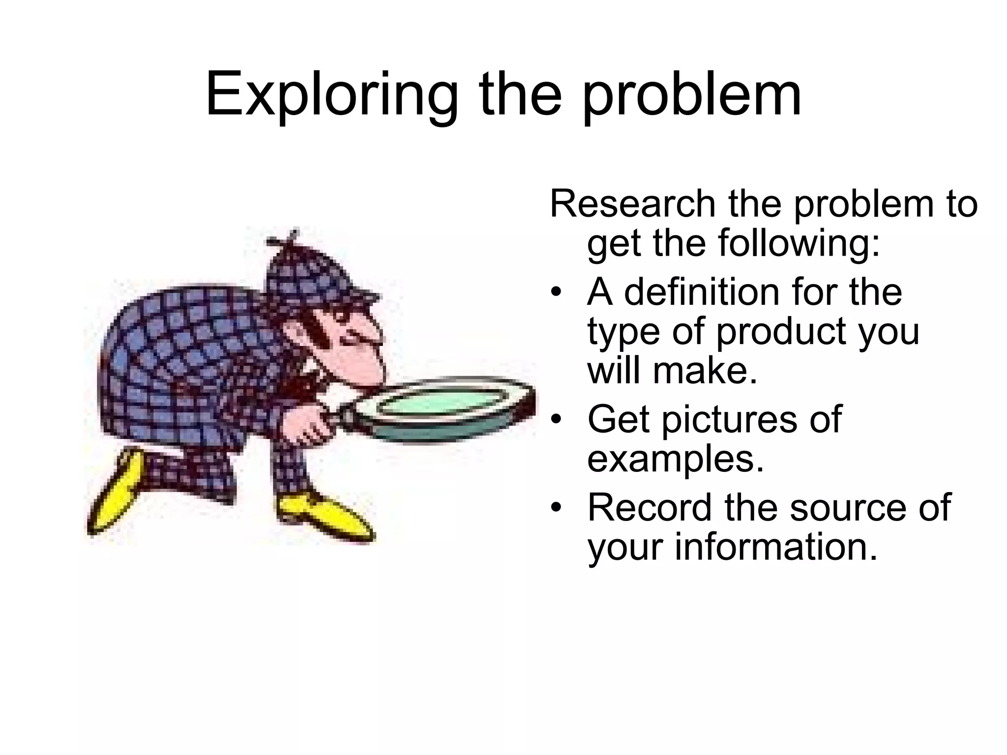 Exploring the problem Research the problem to get the following: A definition for the type of product you will make. Get pictures of examples. Record the source of your information. 