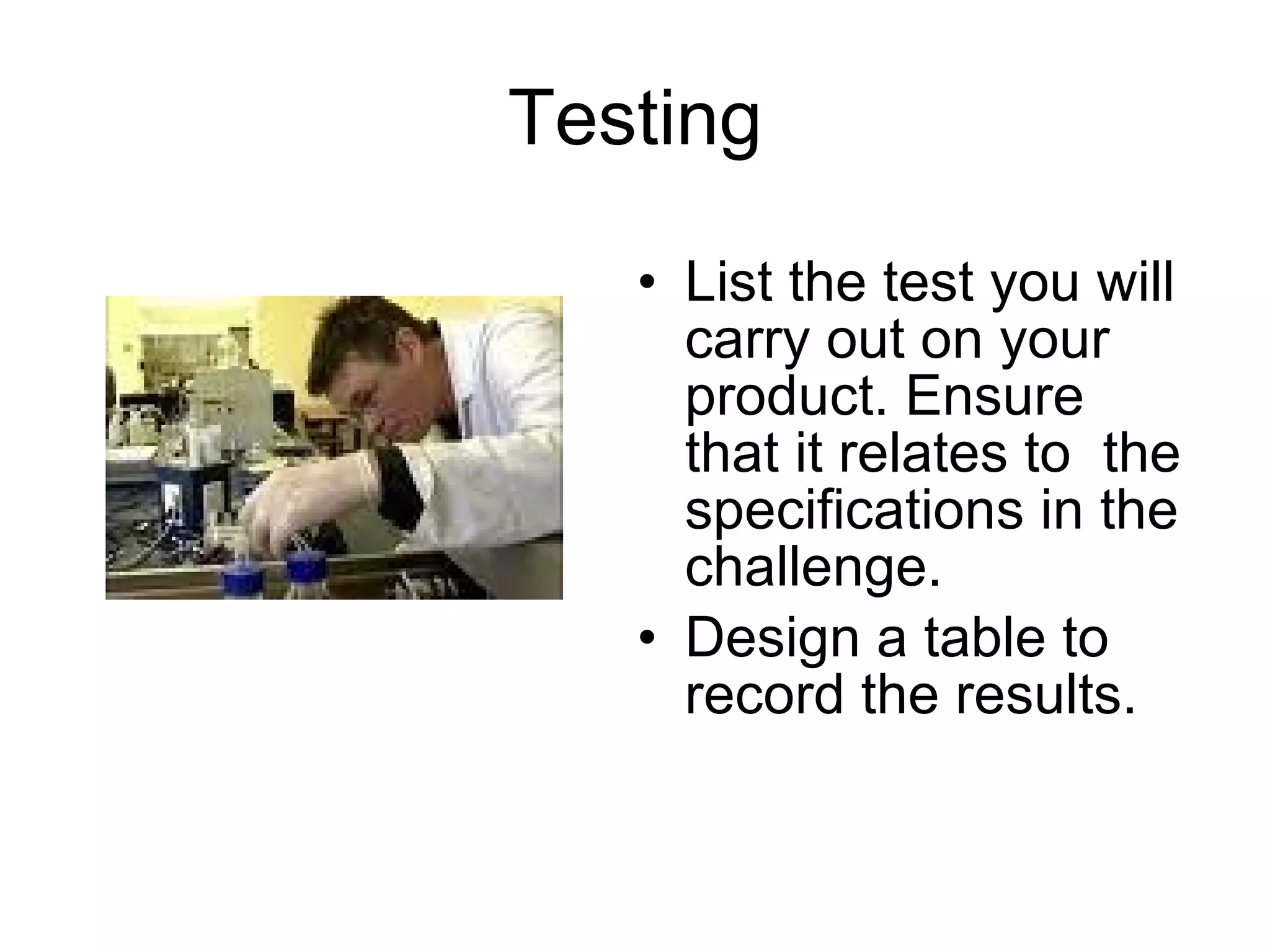 Testing List the test you will carry out on your product. Ensure that it relates to  the specifications in the challenge. Design a table to record the results. 