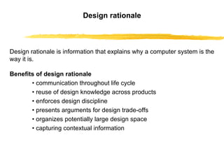 Design rationale Design rationale is information that explains why a computer system is the way it is.   Benefits of design rationale •   communication throughout life cycle •   reuse of design knowledge across products •   enforces design discipline •   presents arguments for design trade-offs •   organizes potentially large design space •   capturing contextual information  
