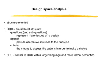 Design space analysis structure-oriented QOC – hierarchical structure questions (and sub-questions)  represent major issues of  a design options provide alternative solutions to the question criteria  the means to assess the options in order to make a choice DRL – similar to QOC with a larger language and more formal semantics 
