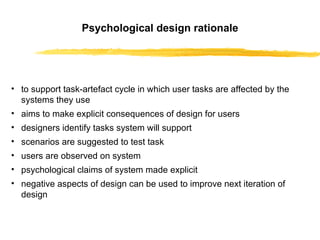 Psychological design rational e to support task-artefact cycle in which user tasks are affected by the systems they use aims to make explicit consequences of design for users designers identify tasks system will support scenarios are suggested to test task users are observed on system psychological claims of system made explicit negative aspects of design can be used to improve next iteration of design 