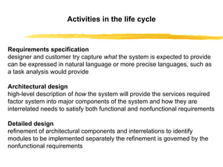 Activities in the life cycle Requirements specification designer and customer try capture  what  the system is expected to provide   can be expressed in natural language or more precise languages, such as a task analysis would provide Architectural design high-level description of  how  the system will provide the services required   factor system into major components of the system and how they are interrelated   needs to satisfy both functional and nonfunctional requirements Detailed design refinement of architectural components and interrelations to identify modules to be implemented separately   the refinement is governed by the nonfunctional requirements 