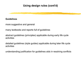 Using design rules (cont'd)     Guidelines more suggestive and general many textbooks and reports full of guidelines abstract guidelines (principles) applicable during early life cycle activities detailed guidelines (style guides) applicable during later life cycle activities understanding justification for guidelines aids in resolving conflicts 