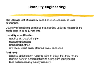 Usability engineering The ultimate test of usability based on measurement of user experience Usability engineering demands that specific usability measures be made explicit as requirements   Usability specification usability attribute/principle measuring concept measuring method now level/ worst case/ planned level/ best case Problems usability specification requires level of detail that may not be possible early in design   satisfying a usability specification does not necessarily satisfy usability 