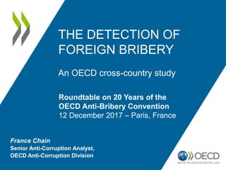France Chain
Senior Anti-Corruption Analyst,
OECD Anti-Corruption Division
THE DETECTION OF
FOREIGN BRIBERY
An OECD cross-country study
Roundtable on 20 Years of the
OECD Anti-Bribery Convention
12 December 2017 – Paris, France
 