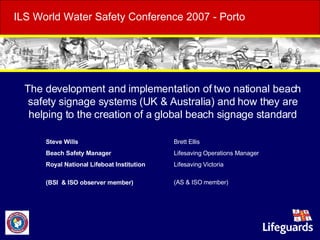 ILS World Water Safety Conference 2007 - Porto     The development and implementation of two national beach safety signage systems (UK & Australia) and how they are helping to the creation of a global beach signage standard Steve Wills Beach Safety Manager Royal National Lifeboat Institution  (BSI  & ISO observer member) Brett Ellis Lifesaving Operations Manager Lifesaving Victoria (AS & ISO member) 