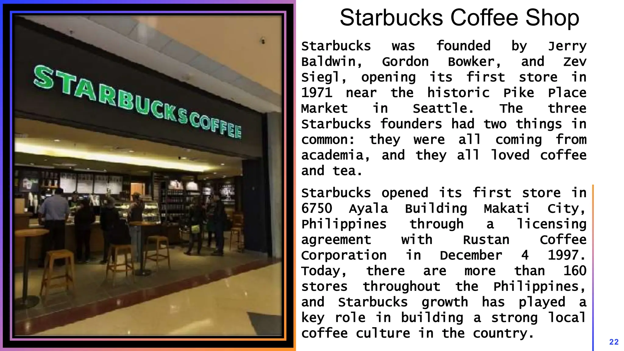 Starbucks Coffee Shop
Starbucks was founded by Jerry
Baldwin, Gordon Bowker, and Zev
Siegl, opening its first store in
1971 near the historic Pike Place
Market in Seattle. The three
Starbucks founders had two things in
common: they were all coming from
academia, and they all loved coffee
and tea.
Starbucks opened its first store in
6750 Ayala Building Makati City,
Philippines through a licensing
agreement with Rustan Coffee
Corporation in December 4 1997.
Today, there are more than 160
stores throughout the Philippines,
and Starbucks growth has played a
key role in building a strong local
coffee culture in the country.
22
 
