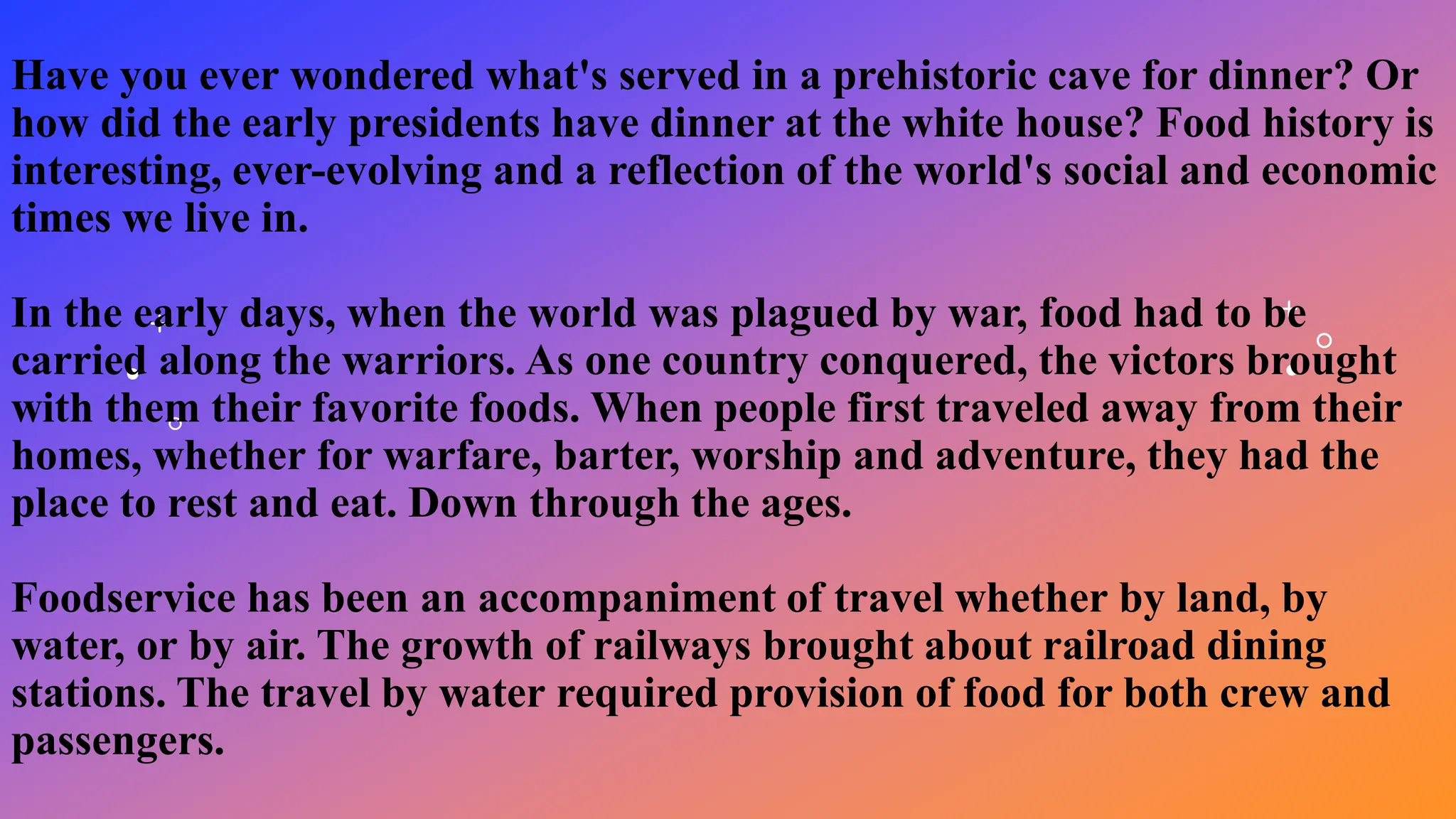 Have you ever wondered what's served in a prehistoric cave for dinner? Or
how did the early presidents have dinner at the white house? Food history is
interesting, ever-evolving and a reflection of the world's social and economic
times we live in.
In the early days, when the world was plagued by war, food had to be
carried along the warriors. As one country conquered, the victors brought
with them their favorite foods. When people first traveled away from their
homes, whether for warfare, barter, worship and adventure, they had the
place to rest and eat. Down through the ages.
Foodservice has been an accompaniment of travel whether by land, by
water, or by air. The growth of railways brought about railroad dining
stations. The travel by water required provision of food for both crew and
passengers.
 