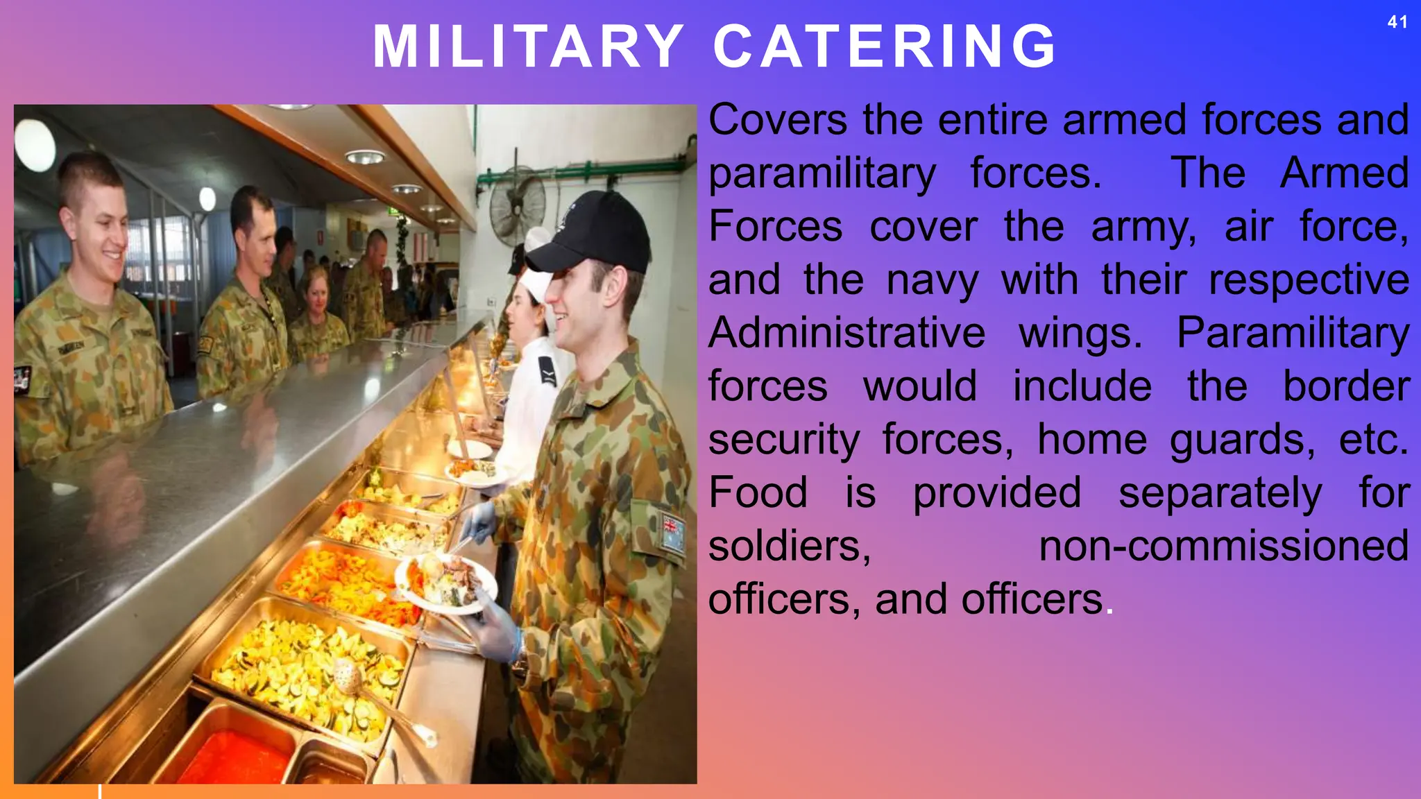MILITARY CATERING
41
Covers the entire armed forces and
paramilitary forces. The Armed
Forces cover the army, air force,
and the navy with their respective
Administrative wings. Paramilitary
forces would include the border
security forces, home guards, etc.
Food is provided separately for
soldiers, non-commissioned
officers, and officers.
 