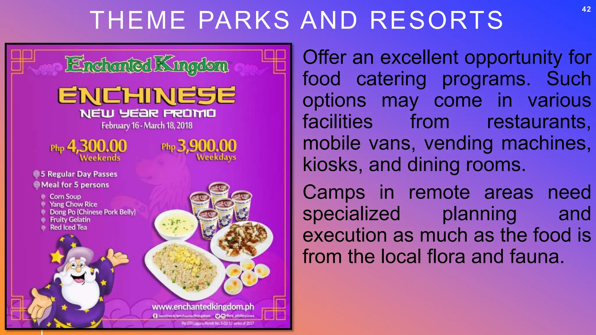 THEME PARKS AND RESORTS
42
Offer an excellent opportunity for
food catering programs. Such
options may come in various
facilities from restaurants,
mobile vans, vending machines,
kiosks, and dining rooms.
Camps in remote areas need
specialized planning and
execution as much as the food is
from the local flora and fauna.
 