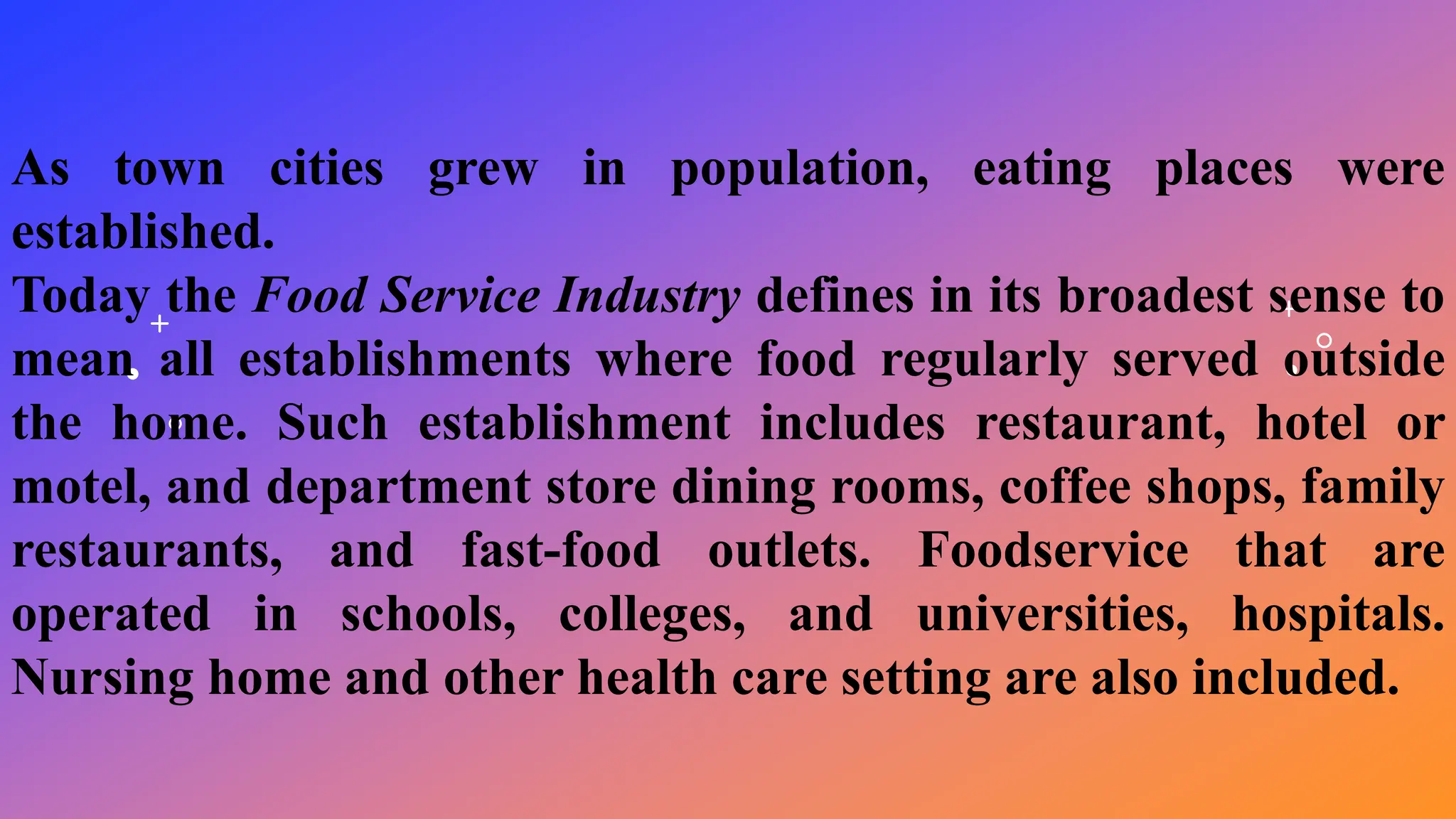 As town cities grew in population, eating places were
established.
Today the Food Service Industry defines in its broadest sense to
mean all establishments where food regularly served outside
the home. Such establishment includes restaurant, hotel or
motel, and department store dining rooms, coffee shops, family
restaurants, and fast-food outlets. Foodservice that are
operated in schools, colleges, and universities, hospitals.
Nursing home and other health care setting are also included.
 
