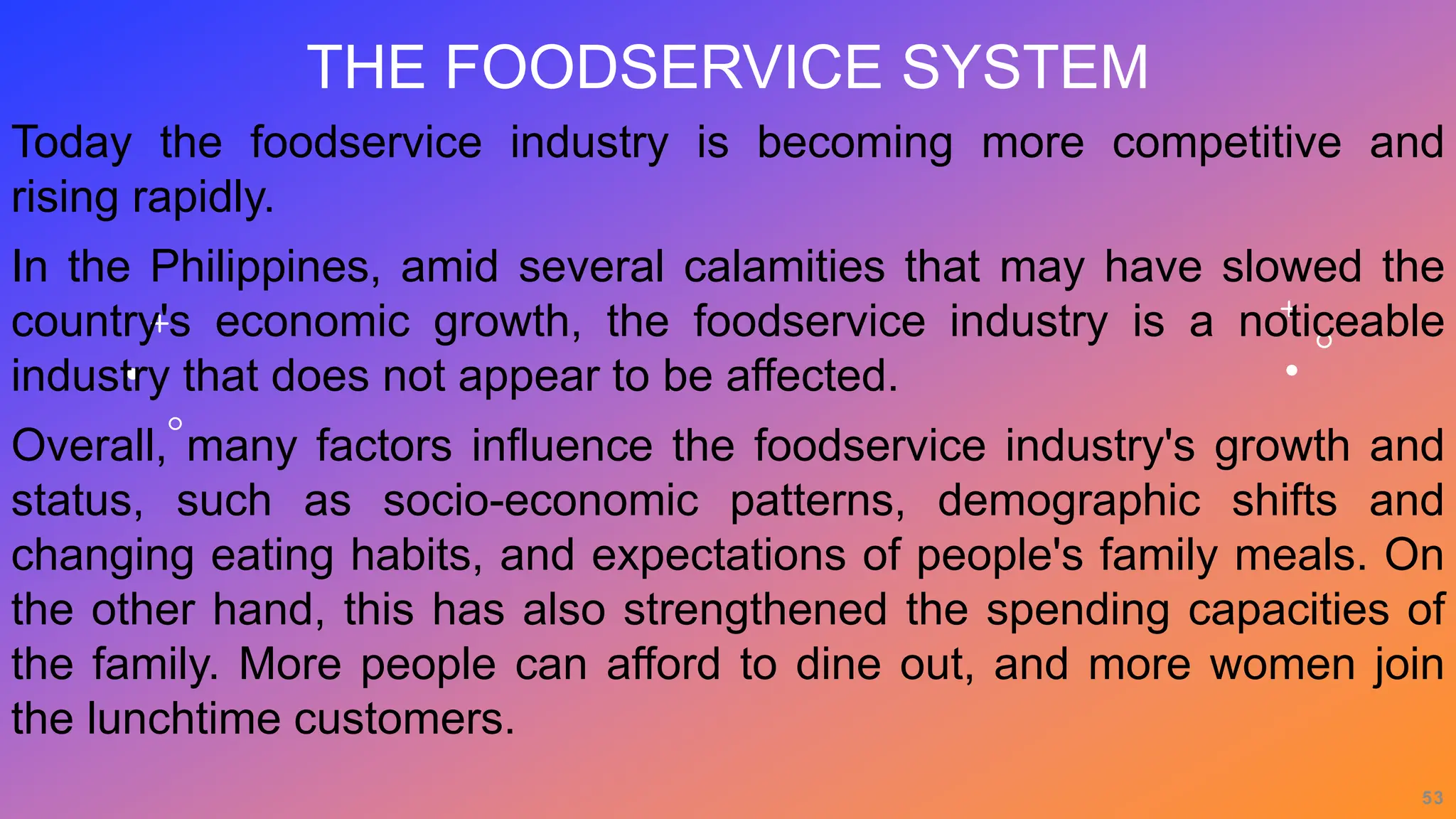 THE FOODSERVICE SYSTEM
Today the foodservice industry is becoming more competitive and
rising rapidly.
In the Philippines, amid several calamities that may have slowed the
country's economic growth, the foodservice industry is a noticeable
industry that does not appear to be affected.
Overall, many factors influence the foodservice industry's growth and
status, such as socio-economic patterns, demographic shifts and
changing eating habits, and expectations of people's family meals. On
the other hand, this has also strengthened the spending capacities of
the family. More people can afford to dine out, and more women join
the lunchtime customers.
53
 