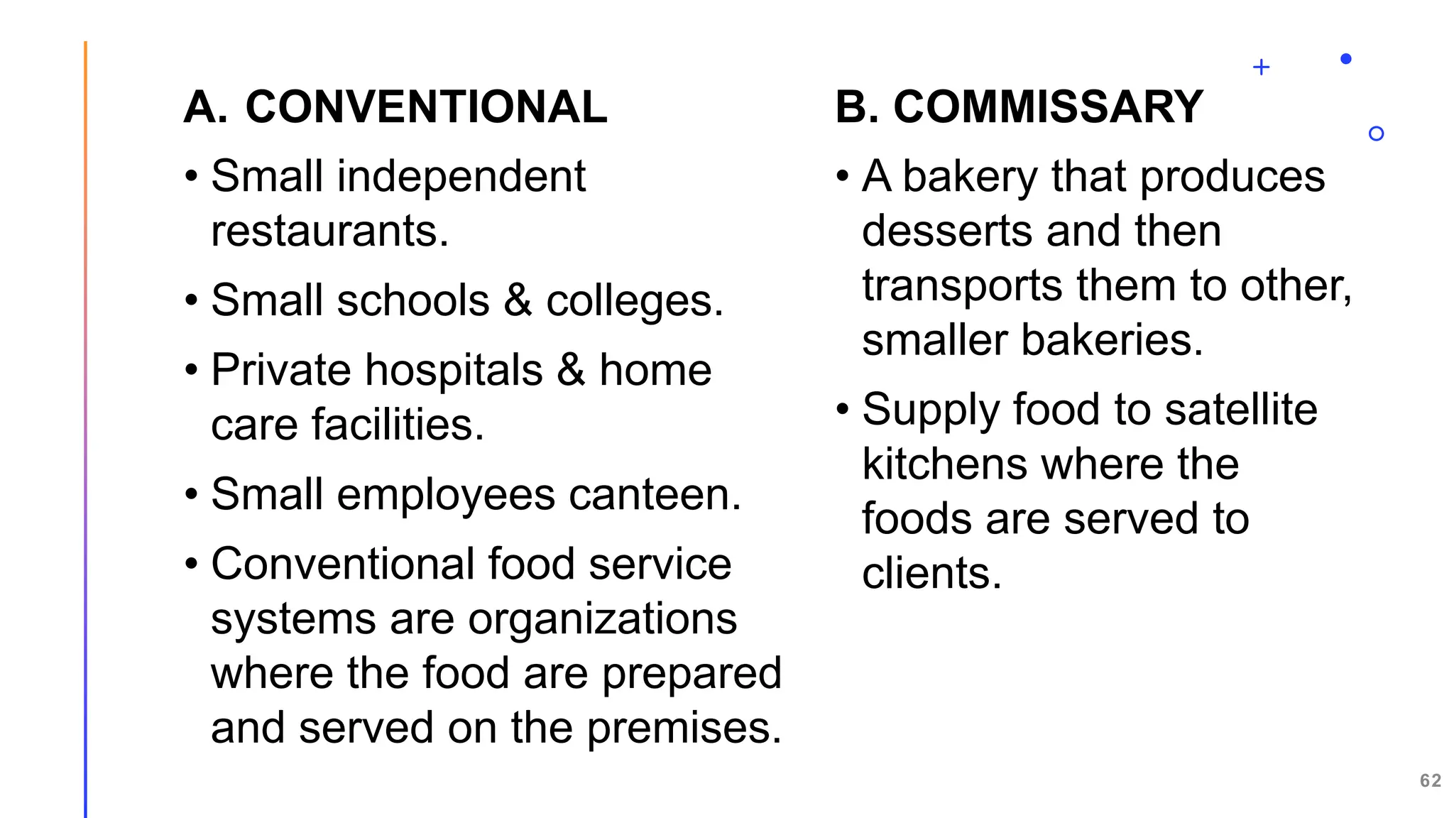 A. CONVENTIONAL
• Small independent
restaurants.
• Small schools & colleges.
• Private hospitals & home
care facilities.
• Small employees canteen.
• Conventional food service
systems are organizations
where the food are prepared
and served on the premises.
B. COMMISSARY
• A bakery that produces
desserts and then
transports them to other,
smaller bakeries.
• Supply food to satellite
kitchens where the
foods are served to
clients.
62
 