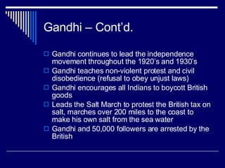 Gandhi – Cont’d. Gandhi continues to lead the independence movement throughout the 1920’s and 1930’s Gandhi teaches non-violent protest and civil disobedience (refusal to obey unjust laws) Gandhi encourages all Indians to boycott British goods Leads the Salt March to protest the British tax on salt, marches over 200 miles to the coast to make his own salt from the sea water Gandhi and 50,000 followers are arrested by the British 