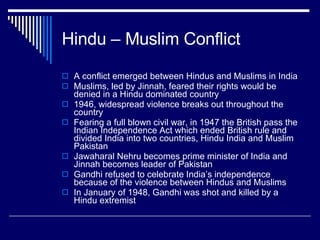 Hindu – Muslim Conflict A conflict emerged between Hindus and Muslims in India Muslims, led by Jinnah, feared their rights would be denied in a Hindu dominated country 1946, widespread violence breaks out throughout the country Fearing a full blown civil war, in 1947 the British pass the Indian Independence Act which ended British rule and divided India into two countries, Hindu India and Muslim Pakistan Jawaharal Nehru becomes prime minister of India and Jinnah becomes leader of Pakistan Gandhi refused to celebrate India’s independence because of the violence between Hindus and Muslims In January of 1948, Gandhi was shot and killed by a Hindu extremist 