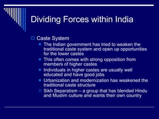 Dividing Forces within India Caste System The Indian government has tried to weaken the traditional caste system and open up opportunities for the lower castes This often comes with strong opposition from members of higher castes Individuals in higher castes are usually well educated and have good jobs Urbanization and modernization has weakened the traditional caste structure Sikh Separatism – a group that has blended Hindu and Muslim culture and wants their own country 