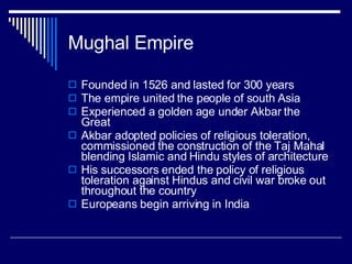Mughal Empire Founded in 1526 and lasted for 300 years The empire united the people of south Asia Experienced a golden age under Akbar the Great Akbar adopted policies of religious toleration, commissioned the construction of the Taj Mahal blending Islamic and Hindu styles of architecture His successors ended the policy of religious toleration against Hindus and civil war broke out throughout the country Europeans begin arriving in India 