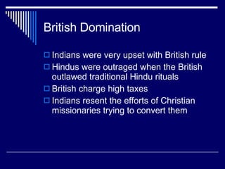 British Domination Indians were very upset with British rule Hindus were outraged when the British outlawed traditional Hindu rituals British charge high taxes Indians resent the efforts of Christian missionaries trying to convert them 