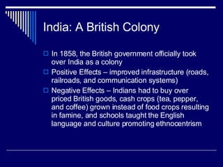 India: A British Colony In 1858, the British government officially took over India as a colony Positive Effects – improved infrastructure (roads, railroads, and communication systems) Negative Effects – Indians had to buy over priced British goods, cash crops (tea, pepper, and coffee) grown instead of food crops resulting in famine, and schools taught the English language and culture promoting ethnocentrism 