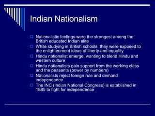 Indian Nationalism Nationalistic feelings were the strongest among the British educated Indian elite While studying in British schools, they were exposed to the enlightenment ideas of liberty and equality Hindu nationalist emerge, wanting to blend Hindu and western culture Hindu nationalists gain support from the working class and the peasants (power by numbers) Nationalists reject foreign rule and demand independence The INC (Indian National Congress) is established in 1885 to fight for independence 