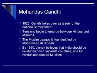 Mohandas Gandhi 1920, Gandhi takes over as leader of the nationalist movement Tensions begin to emerge between Hindus and Muslims The Muslim League is founded, led by Muhammad Ali Jinnah By 1930, Jinnah believes that India should be divided into two separate countries, one for Hindus and one for Muslims 