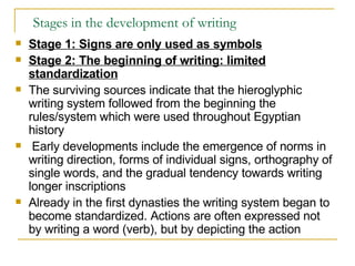 Stages in the development of writing Stage 1: Signs are only used as symbols Stage 2: The beginning of writing: limited standardization The surviving sources indicate that the hieroglyphic writing system followed from the beginning the rules/system which were used throughout Egyptian history Early developments include the emergence of norms in writing direction, forms of individual signs, orthography of single words, and the gradual tendency towards writing longer inscriptions  Already in the first dynasties the writing system began to become standardized. Actions are often expressed not by writing a word (verb), but by depicting the action 