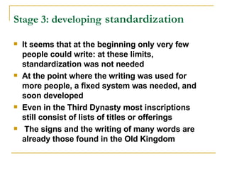 Stage 3: developing   standardization   It seems that at the beginning only very few people could write: at these limits, standardization was not needed At the point where the writing was used for more people, a fixed system was needed, and soon developed Even in the Third Dynasty most inscriptions still consist of lists of titles or offerings The signs and the writing of many words are already those found in the Old Kingdom 
