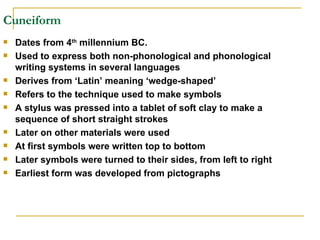 Cuneiform Dates from 4 th  millennium BC. Used to express both non-phonological and phonological writing systems in several languages Derives from ‘Latin’ meaning ‘wedge-shaped’ Refers to the technique used to make symbols A stylus was pressed into a tablet of soft clay to make a sequence of short straight strokes Later on other materials were used At first symbols were written top to bottom Later symbols were turned to their sides, from left to right Earliest form was developed from pictographs 