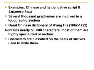 Examples: Chinese and its derivative script & Japanese  kanji Several thousand graphemes are involved in a logographic system Great Chinese dictionary of K’ang His (1662-1722) Contains nearly 50, 000 characters, most of them are highly specialized or archaic Characters are classified on the basis of strokes used to write them 