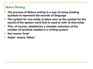 Rebus Writing   The process of Rebus writing is a way of using existing symbols to represent the sounds of language The symbol for one entity is taken over as the symbol for the sound of the spoken word that is used to refer to that entity This, of course, establishes a sizeable reduction of the number of symbols needed in a writing system  /ba/ means 'boat‘ /baba/  means 'father' 