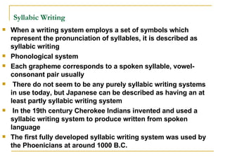 Syllabic Writing   When a writing system employs a set of symbols which represent the pronunciation of syllables, it is described as syllabic writing Phonological system Each grapheme corresponds to a spoken syllable, vowel-consonant pair usually There do not seem to be any purely syllabic writing systems in use today, but Japanese can be described as having an at least partly syllabic writing system In the 19th century Cherokee Indians invented and used a syllabic writing system to produce written from spoken language The first fully developed syllabic writing system was used by the Phoenicians at around 1000 B.C.  