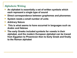 Alphabetic Writing   An alphabet is essentially a set of written symbols which each represent a single type of sound Direct correspondence between graphemes and phonemes System needs a small number of units Arbitrary Nature This is what seems to have occurred in languages such as Arabic and Hebrew The early Greeks included symbols for vowels in their alphabet, and the modern European alphabet can be traced from Egyptian to Phoenician then to Early Greek and finally to the Roman alphabet  