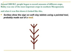 Around 3100 B.C. people began to record amounts of different crops. Barley was one of the most important crops in southern Mesopotamia and when it was first drawn it looked like this .  Scribes drew the sign on soft clay tablets using a pointed tool, probably made out of a  reed .  