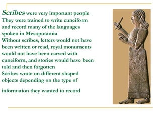 Scribes  were very important people They were trained to write cuneiform and record many of the languages spoken in Mesopotamia Without scribes, letters would not have been written or read, royal monuments would not have been carved with cuneiform, and stories would have been told and then forgotten  Scribes wrote on different shaped objects depending on the type of information they wanted to record   