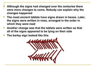 Although the signs had changed over the centuries there were more changes to come. Nobody can explain why the changes happened The most ancient tablets have signs drawn in boxes. Later, the signs were written in rows, arranged in the order in which they were read  Another change was that the tablets were written so that all of the signs appeared to be lying on their side  The barley sign looked like this  