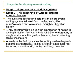 Stages in the development of writing Stage 1: Signs are only used as symbols Stage 2: The beginning of writing: limited standardization The surviving sources indicate that the hieroglyphic writing system followed from the beginning the rules/system which were used throughout Egyptian history Early developments include the emergence of norms in writing direction, forms of individual signs, orthography of single words, and the gradual tendency towards writing longer inscriptions  Already in the first dynasties the writing system began to become standardized. Actions are often expressed not by writing a word (verb), but by depicting the action 