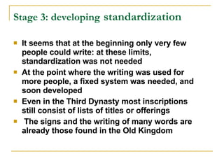 Stage 3: developing   standardization   It seems that at the beginning only very few people could write: at these limits, standardization was not needed At the point where the writing was used for more people, a fixed system was needed, and soon developed Even in the Third Dynasty most inscriptions still consist of lists of titles or offerings The signs and the writing of many words are already those found in the Old Kingdom 