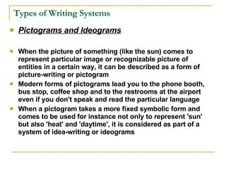 Types of Writing Systems Pictograms and Ideograms   When the picture of something (like the sun) comes to represent particular image or recognizable picture of entities in a certain way, it can be described as a form of picture-writing or pictogram Modern forms of pictograms lead you to the phone booth, bus stop, coffee shop and to the restrooms at the airport even if you don't speak and read the particular language When a pictogram takes a more fixed symbolic form and comes to be used for instance not only to represent 'sun' but also 'heat' and 'daytime', it is considered as part of a system of idea-writing or ideograms 