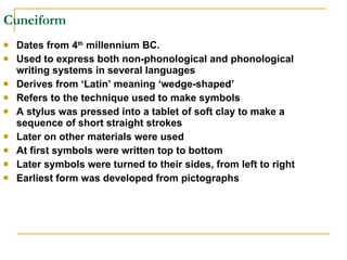 Cuneiform Dates from 4 th  millennium BC. Used to express both non-phonological and phonological writing systems in several languages Derives from ‘Latin’ meaning ‘wedge-shaped’ Refers to the technique used to make symbols A stylus was pressed into a tablet of soft clay to make a sequence of short straight strokes Later on other materials were used At first symbols were written top to bottom Later symbols were turned to their sides, from left to right Earliest form was developed from pictographs 