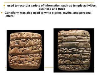 used to record a variety of information such as temple activities, business and trade Cuneiform was also used to write stories, myths, and personal letters 