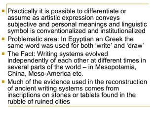 Practically it is possible to differentiate or assume as artistic expression conveys subjective and personal meanings and linguistic symbol is conventionalized and institutionalized Problematic area: In Egyptian an Greek the same word was used for both ‘write’ and ‘draw’ The Fact: Writing systems evolved independently of each other at different times in several parts of the world – in Mesopotamia, China, Meso-America etc.  Much of the evidence used in the reconstruction of ancient writing systems comes from inscriptions on stones or tablets found in the rubble of ruined cities 