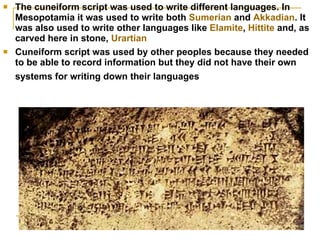 The cuneiform script was used to write different languages. In Mesopotamia it was used to write both  Sumerian  and  Akkadian . It was also used to write other languages like  Elamite ,  Hittite  and, as carved here in stone,  Urartian Cuneiform script was used by other peoples because they needed to be able to record information but they did not have their own systems for writing down their languages   