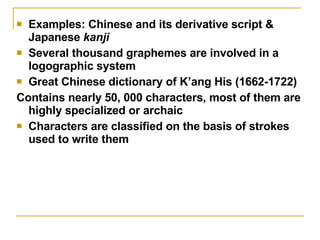 Examples: Chinese and its derivative script & Japanese  kanji Several thousand graphemes are involved in a logographic system Great Chinese dictionary of K’ang His (1662-1722) Contains nearly 50, 000 characters, most of them are highly specialized or archaic Characters are classified on the basis of strokes used to write them 