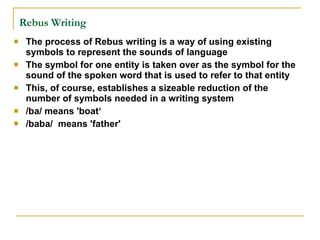 Rebus Writing   The process of Rebus writing is a way of using existing symbols to represent the sounds of language The symbol for one entity is taken over as the symbol for the sound of the spoken word that is used to refer to that entity This, of course, establishes a sizeable reduction of the number of symbols needed in a writing system  /ba/ means 'boat‘ /baba/  means 'father' 