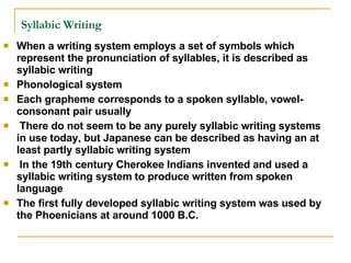 Syllabic Writing   When a writing system employs a set of symbols which represent the pronunciation of syllables, it is described as syllabic writing Phonological system Each grapheme corresponds to a spoken syllable, vowel-consonant pair usually There do not seem to be any purely syllabic writing systems in use today, but Japanese can be described as having an at least partly syllabic writing system In the 19th century Cherokee Indians invented and used a syllabic writing system to produce written from spoken language The first fully developed syllabic writing system was used by the Phoenicians at around 1000 B.C.  