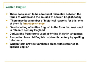 Written English   There does seem to be a frequent mismatch between the forms of written and the sounds of spoken English today There may be a number of historical reasons for this, one of them is  language change   Fixed spelling of written English in the form that was used in fifteenth century England Derivations from forms used in writing in other languages Recreation from old English I sixteenth century by spelling reformers Written form provide unreliable clues with reference to spoken English 