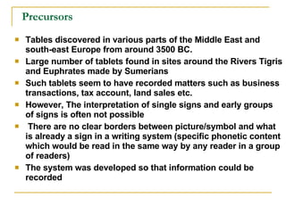 Precursors Tables discovered in various parts of the Middle East and south-east Europe from around 3500 BC. Large number of tablets found in sites around the Rivers Tigris and Euphrates made by Sumerians Such tablets seem to have recorded matters such as business transactions, tax account, land sales etc. However, The interpretation of single signs and early groups of signs is often not possible There are no clear borders between picture/symbol and what is already a sign in a writing system (specific phonetic content which would be read in the same way by any reader in a group of readers) The system was developed so that information could be recorded 